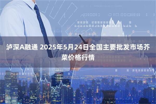 泸深A融通 2025年5月24日全国主要批发市场芥菜价格行情