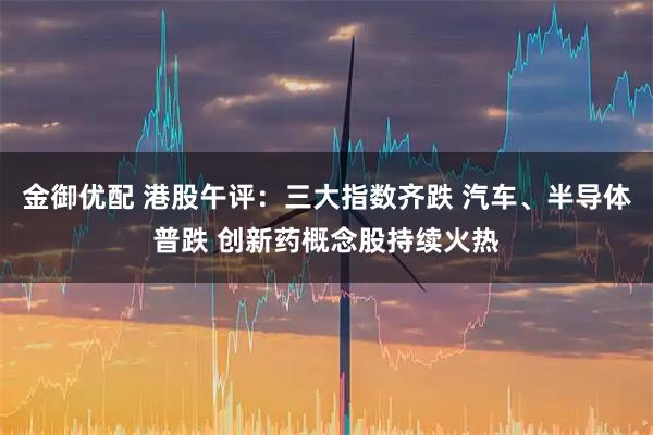 金御优配 港股午评:三大指数齐跌 汽车、半导体普跌 创新药概念股持续火热