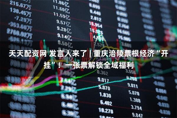 天天配资网 发言人来了 | 重庆涪陵票根经济“开挂”！一张票解锁全域福利