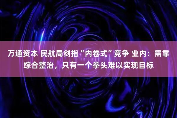 万通资本 民航局剑指“内卷式”竞争 业内：需靠综合整治，只有一个拳头难以实现目标
