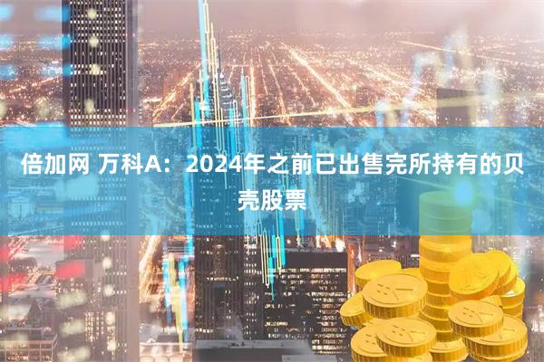 倍加网 万科A：2024年之前已出售完所持有的贝壳股票