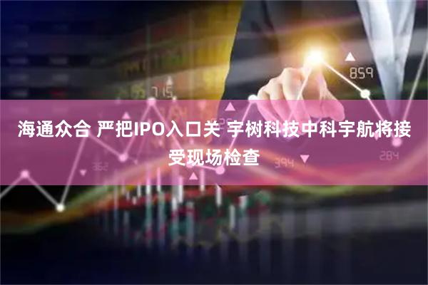 海通众合 严把IPO入口关 宇树科技中科宇航将接受现场检查