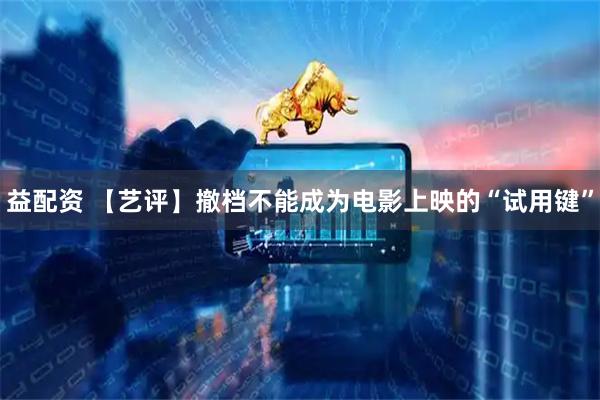 益配资 【艺评】撤档不能成为电影上映的“试用键”